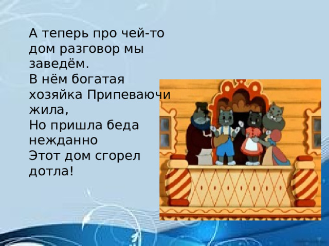 А теперь про чей-то дом разговор мы заведём. В нём богатая хозяйка Припеваючи жила, Но пришла беда нежданно Этот дом сгорел дотла!  