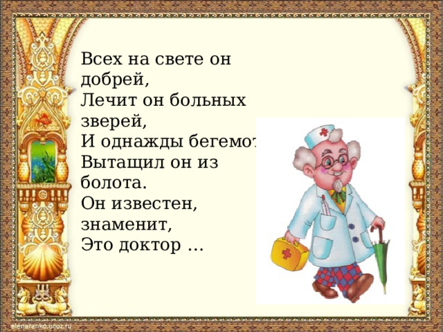 Всех на свете он добрей, Лечит он больных зверей, И однажды бегемота Вытащил он из болота. Он известен, знаменит, Это доктор …    
