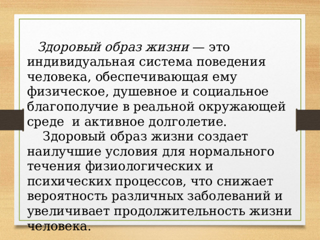  Здоровый образ жизни — это индивидуальная система поведения человека, обеспечивающая ему физическое, душевное и социальное благополучие в реальной окружающей среде и активное долголетие.  Здоровый образ жизни создает наилучшие условия для нормального течения физиологических и психических процессов, что снижает вероятность различных заболеваний и увеличивает продолжительность жизни человека. 