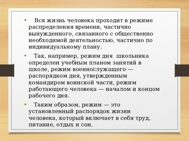  Вся жизнь человека проходит в режиме распределения времени, частично вынужденного, связанного с общественно необходимой деятельностью, частично по индивидуальному плану.  Так, например, режим дня школьника определен учебным планом занятий в школе, режим военнослужащего — распорядком дня, утвержденным командиром воинской части, режим работающего человека — началом и концом рабочего дня.  Таким образом, режим — это установленный распорядок жизни человека, который включает в себя труд, питание, отдых и сон. 