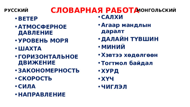 СЛОВАРНАЯ РАБОТА РУССКИЙ МОНГОЛЬСКИЙ САЛХИ Агаар мандлын даралт ДАЛАЙН ТҮВШИН МИНИЙ Хэвтээ хөдөлгөөн Тогтмол байдал ХУРД ХҮЧ ЧИГЛЭЛ ВЕТЕР АТМОСФЕРНОЕ ДАВЛЕНИЕ УРОВЕНЬ МОРЯ ШАХТА ГОРИЗОНТАЛЬНОЕ ДВИЖЕНИЕ ЗАКОНОМЕРНОСТЬ СКОРОСТЬ СИЛА НАПРАВЛЕНИЕ 