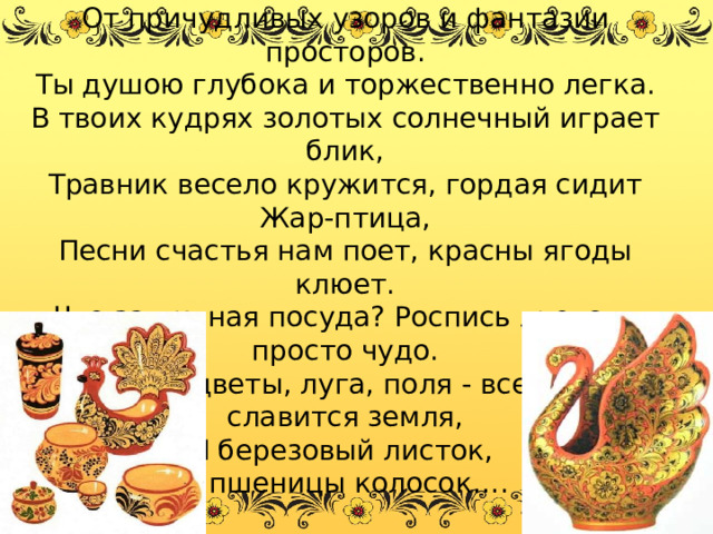 Не могу налюбоваться, взглядом долгим оторваться От причудливых узоров и фантазии просторов. Ты душою глубока и торжественно легка. В твоих кудрях золотых солнечный играет блик, Травник весело кружится, гордая сидит Жар-птица, Песни счастья нам поет, красны ягоды клюет. Что за дивная посуда? Роспись льется - просто чудо. Здесь цветы, луга, поля - все чем славится земля, И березовый листок, и пшеницы колосок…. 