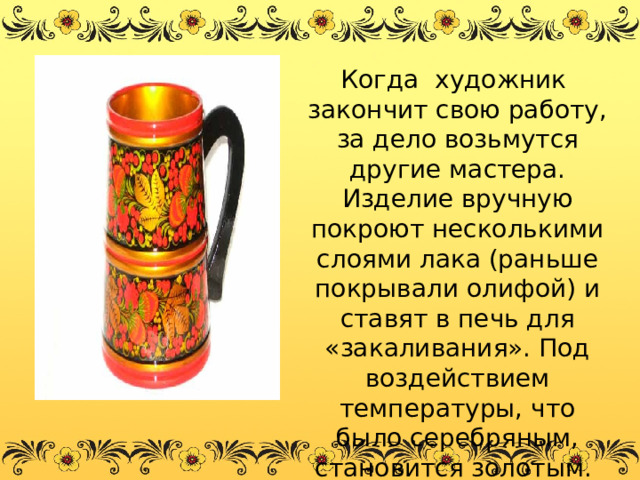  Когда художник закончит свою работу, за дело возьмутся другие мастера. Изделие вручную покроют несколькими слоями лака (раньше покрывали олифой) и ставят в печь для «закаливания». Под воздействием температуры, что было серебряным, становится золотым.  