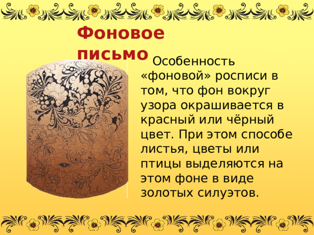 Фоновое письмо  Особенность «фоновой» росписи в том, что фон вокруг узора окрашивается в красный или чёрный цвет. При этом способе листья, цветы или птицы выделяются на этом фоне в виде золотых силуэтов.   