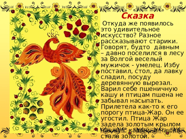 Сказка   Откуда же появилось это удивительное искусство? Разное рассказывают старики. Говорят, будто давным – давно поселился в лесу за Волгой веселый мужичок - умелец. Избу поставил, стол, да лавку сладил, посуду деревянную вырезал. Варил себе пшеничную кашу и птицам пшена не забывал насыпать. Прилетела как-то к его порогу птица-Жар. Он ее угостил. Птица Жар задела золотым крылом чашку с кашей, и чашка стала золотой. 