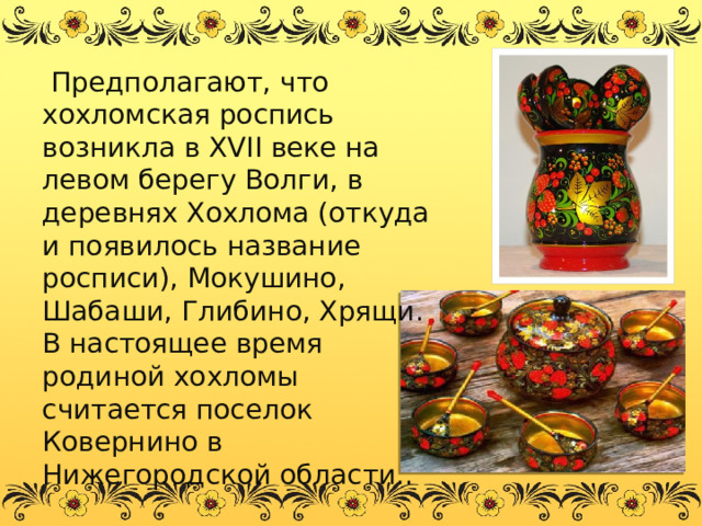  Предполагают, что хохломская роспись возникла в XVII веке на левом берегу Волги, в деревнях Хохлома (откуда и появилось название росписи), Мокушино, Шабаши, Глибино, Хрящи. В настоящее время родиной хохломы считается поселок Ковернино в Нижегородской области.. 