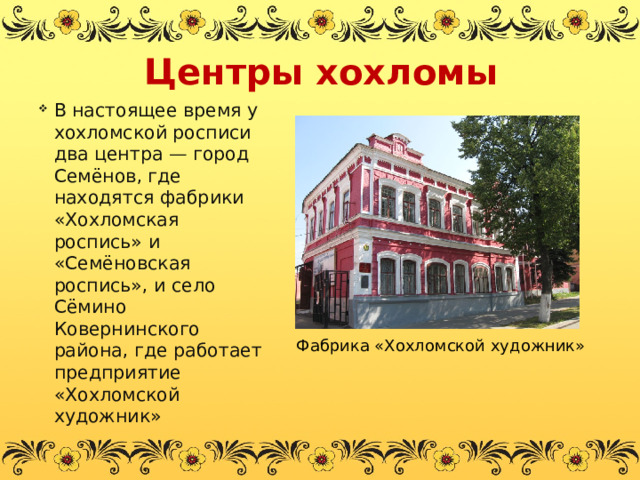 Центры хохломы В настоящее время у хохломской росписи два центра — город Семёнов, где находятся фабрики «Хохломская роспись» и «Семёновская роспись», и село Сёмино Ковернинского района, где работает предприятие «Хохломской художник» Фабрика «Хохломской художник» 