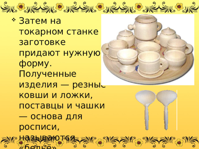 Затем на токарном станке заготовке придают нужную форму. Полученные изделия — резные ковши и ложки, поставцы и чашки — основа для росписи, называются «бельё». 