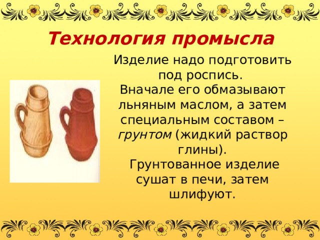 Технология промысла Изделие надо подготовить под роспись. Вначале его обмазывают льняным маслом, а затем специальным составом – грунтом (жидкий раствор глины).  Грунтованное изделие сушат в печи, затем шлифуют. 