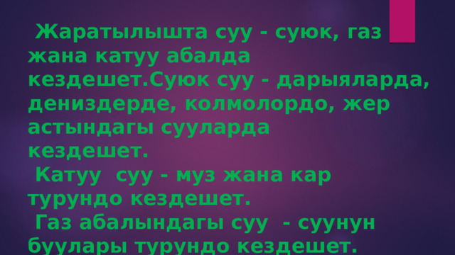  Жаратылышта суу - суюк, газ жана катуу абалда кездешет.Суюк суу - дарыяларда, дениздерде, колмолордо, жер астындагы сууларда  кездешет.  Катуу суу - муз жана кар турундо кездешет.  Газ абалындагы суу - суунун буулары турундо кездешет. 