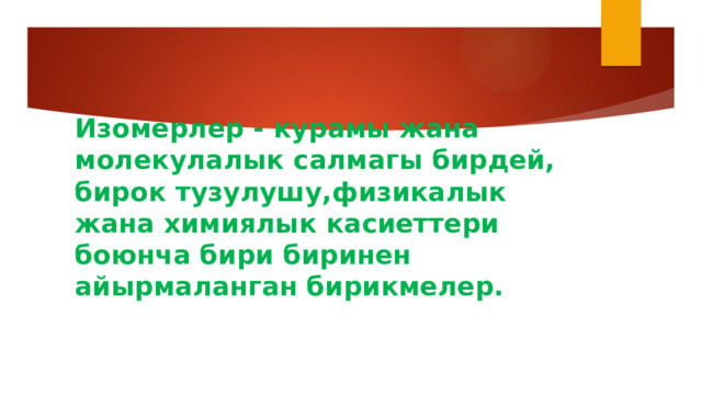 Изомерлер - курамы жана молекулалык салмагы бирдей, бирок тузулушу,физикалык жана химиялык касиеттери боюнча бири биринен айырмаланган бирикмелер. 