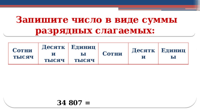 Запишите число в виде суммы разрядных слагаемых: Сотни тысяч Десятки  тысяч Единицы  тысяч Сотни Десятки Единицы 34 807 =  