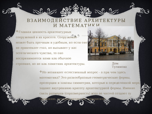 Взаимодействие архитектуры и математики Главная ценность архитектурных сооружений в их красоте. Сооружение может быть прочным и удобным, но если оно не привлекает глаз, не вызывает у нас эстетического чувства, то оно воспринимается нами как обычное строение, но не как памятник архитектуры. Дом Тулинова Но возникает естественный вопрос - а при чем здесь математика? Это разнообразные геометрические формы, пропорции и законы симметрии, которые в определенной мере задают внутреннюю красоту архитектурной формы. Именно связь размеров (соразмерность) всех ее частей создает ту гармонию, которая делает ее прекрасной. 