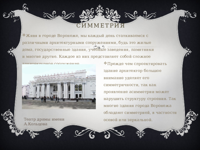 Симметрия Живя в городе Воронеже, мы каждый день сталкиваемся с различными архитектурными сооружениями, будь это жилые дома, государственные здания, учебные заведения, памятники и многие другие. Каждое из них представляет собой сложное архитектурное сооружение. Прежде чем спроектировать здание архитектор большое внимание уделяет его симметричности, так как проявление асимметрии может нарушить структуру строения. Так многие здания города Воронежа обладают симметрией, в частности осевой или зеркальной. Театр драмы имени А.Кольцова 