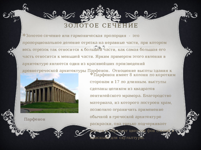 Золотое сечение Золотое сечение или гармоническая пропорция - это пропорциональное деление отрезка на неравные части, при котором весь отрезок так относится к большей части, как самая большая его часть относится к меньшей части. Ярким примером этого явления в архитектуре является один из красивейших произведений древнегреческой архитектуры Парфенон. Отношение высоты здания к его длине равно 0,618. Парфенон имеет 8 колонн по коротким сторонам и 17 по длинным. выступы сделаны целиком из квадратов пентилейского мрамора. Благородство материала, из которого построен храм, позволило ограничить применение обычной в греческой архитектуре раскраски, она только подчеркивает детали и образует цветной фон (синий и красный) для скульптуры. Парфенон 