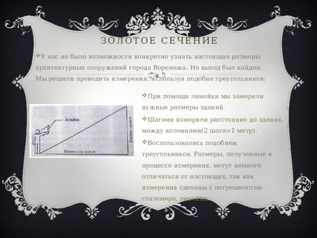 Золотое сечение У нас не было возможности конкретно узнать настоящие размеры архитектурных сооружений города Воронежа. Но выход был найден. Мы решили проводить измерения, используя подобие треугольников: При помощи линейки мы замеряли нужные размеры зданий. Шагами измеряли расстояние до здания, между колоннами(2 шага=1 метр). Воспользовались подобием треугольников. Размеры, полученные в процессе измерения, могут немного отличаться от настоящих, так как измерения сделаны с погрешностью глазомера, линейки. 