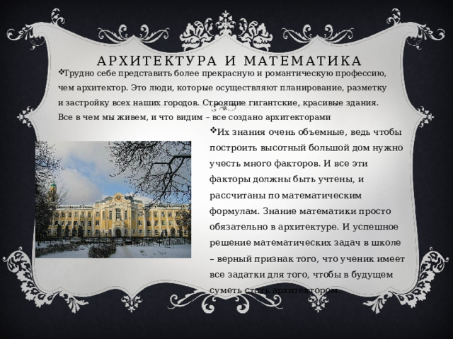 Архитектура и математика Трудно себе представить более прекрасную и романтическую профессию, чем архитектор. Это люди, которые осуществляют планирование, разметку и застройку всех наших городов. Строящие гигантские, красивые здания. Все в чем мы живем, и что видим – все создано архитекторами Их знания очень объемные, ведь чтобы построить высотный большой дом нужно учесть много факторов. И все эти факторы должны быть учтены, и рассчитаны по математическим формулам. Знание математики просто обязательно в архитектуре. И успешное решение математических задач в школе – верный признак того, что ученик имеет все задатки для того, чтобы в будущем суметь стать архитектором. 