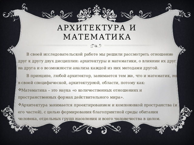 Архитектура и математика В своей исследовательской работе мы решили рассмотреть отношение друг к другу двух дисциплин: архитектуры и математики, о влиянии их друг на друга и о возможности анализа каждой из них методами другой. В принципе, любой архитектор, занимается тем же, что и математик, но в своей специфической, архитектурной, области, потому как: Математика – это наука «о количественных отношениях и пространственных формах действительного мира». Архитектура занимается проектированием и компоновкой пространства (и его частей), с целью формирования благоприятной среды обитания человека, отдельных групп населения и всего человечества в целом. 