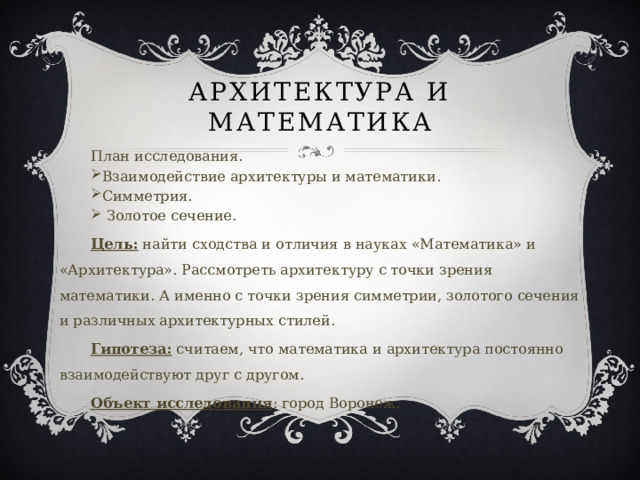 Архитектура и математика План исследования. Взаимодействие архитектуры и математики. Симметрия.  Золотое сечение. Цель: найти сходства и отличия в науках «Математика» и «Архитектура». Рассмотреть архитектуру с точки зрения математики. А именно с точки зрения симметрии, золотого сечения и различных архитектурных стилей. Гипотеза: считаем, что математика и архитектура постоянно взаимодействуют друг с другом. Объект исследования : город Воронеж. 