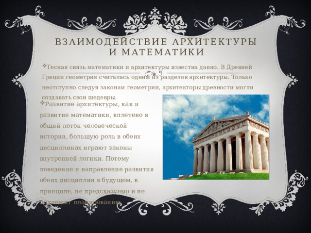 Взаимодействие архитектуры и математики Тесная связь математики и архитектуры известна давно. В Древней Греции геометрия считалась одним из разделов архитектуры. Только неотступно следуя законам геометрии, архитекторы древности могли создавать свои шедевры.  Развитие архитектуры, как и развитие математики, вплетено в общий поток человеческой истории, большую роль в обеих дисциплинах играют законы внутренней логики. Потому поведение и направление развития обеих дисциплин в будущем, в принципе, не предсказуемо и не подлежит планированию. 