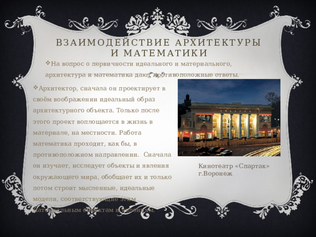Взаимодействие архитектуры и математики На вопрос о первичности идеального и материального, архитектура и математика дают противоположные ответы. Архитектор, сначала он проектирует в своём воображении идеальный образ архитектурного объекта. Только после этого проект воплощается в жизнь в материале, на местности. Работа математика проходит, как бы, в противоположном направлении. Сначала он изучает, исследует объекты и явления окружающего мира, обобщает их и только потом строит мысленные, идеальные модели, соответствующие этим материальным объектам и явлениям. Кинотеатр «Спартак» г.Воронеж 