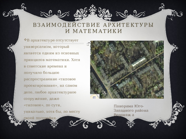 Взаимодействие архитектуры и математики В архитектуре отсутствует универсализм, который является одним из основных принципов математики. Хотя в советские времена и получило большое распространение «типовое проектирование», на самом деле, любое архитектурное сооружение, даже «типовое», по сути, уникально, хотя бы, по месту своей постройки. Панорама Юго-Западного района Воронеж а 