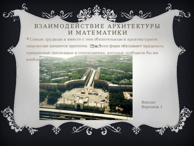 Взаимодействие архитектуры и математики Самым трудным и вместе с тем обязательным в архитектурном творчестве является простота. Простота форм обязывает придавать прекрасные пропорции и соотношения, которые сообщили бы им необходимую гармонию». А.В.Щусев Вокзал Воронеж I 