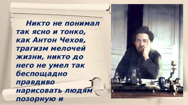  Никто не понимал так ясно и тонко, как Антон Чехов, трагизм мелочей жизни, никто до него не умел так беспощадно правдиво нарисовать людям позорную и тоскливую картину их жизни.  М.Горький 