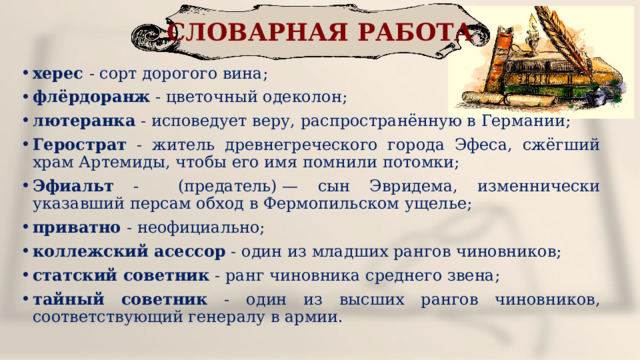 СЛОВАРНАЯ РАБОТА херес - сорт дорогого вина; флёрдоранж - цветочный одеколон; лютеранка - исповедует веру, распространённую в Германии; Герострат - житель древнегреческого города Эфеса, сжёгший храм Артемиды, чтобы его имя помнили потомки; Эфиальт - (предатель) — сын Эвридема, изменнически указавший персам обход в Фермопильском ущелье; приватно - неофициально; коллежский асессор - один из младших рангов чиновников; статский советник - ранг чиновника среднего звена; тайный советник - один из высших рангов чиновников, соответствующий генералу в армии. 