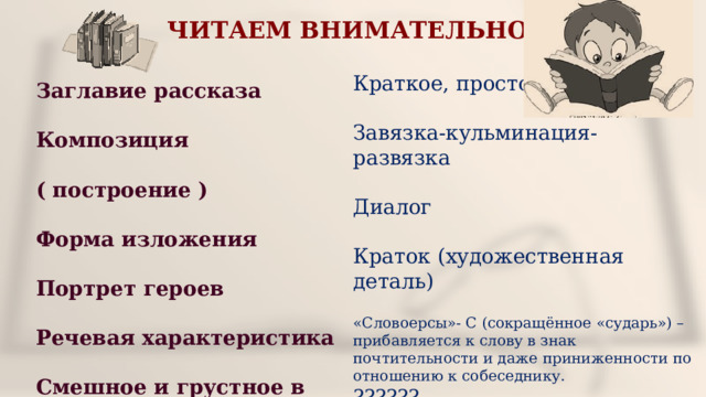 ЧИТАЕМ ВНИМАТЕЛЬНО Заглавие рассказа Композиция ( построение ) Форма изложения Портрет героев Речевая характеристика Смешное и грустное в рассказе Краткое, простое Завязка-кульминация-развязка Диалог Краток (художественная деталь) «Словоерсы»- С (сокращённое «сударь») – прибавляется к слову в знак почтительности и даже приниженности по отношению к собеседнику. ?????? 