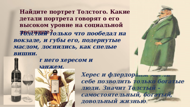 Найдите портрет Толстого. Какие детали портрета говорят о его высоком уровне на социальной лестнице?  Толстый только что пообедал на вокзале, и губы его, подернутые маслом, лоснились, как спелые вишни. Пахло от него хересом и флёрдоранжем. Херес и флердоранж могли себе позволить только богатые люди. Значит Толстый – самостоятельный, богатый, довольный жизнью . 