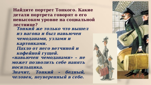 Найдите портрет Тонкого. Какие детали портрета говорят о его невысоком уровне на социальной лестнице? Тонкий же только что вышел из вагона и был навьючен чемоданами, узлами и картонками. Пахло от него ветчиной и кофейной гущей. «навьючен чемоданами» – не может позволить себе нанять носильщика. Значит, Тонкий – бедный, человек, неуверенный в себе. 
