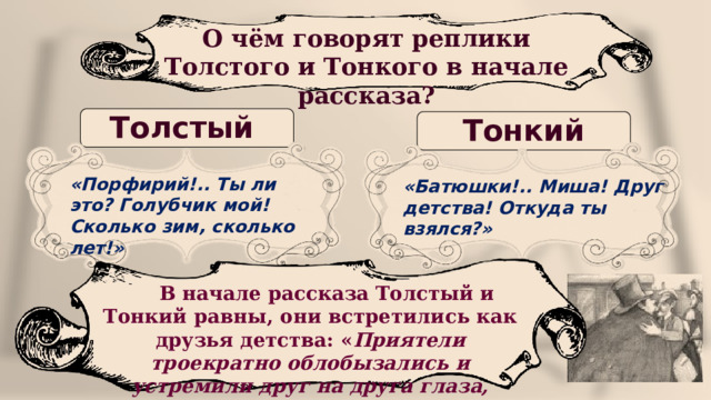 О чём говорят реплики Толстого и Тонкого в начале рассказа? Толстый Тонкий «Порфирий!.. Ты ли это? Голубчик мой! Сколько зим, сколько лет!» «Батюшки!.. Миша! Друг детства! Откуда ты взялся?»   В начале рассказа Толстый и Тонкий равны, они встретились как друзья детства: « Приятели троекратно облобызались и устремили друг на друга глаза, полные слёз» 25 