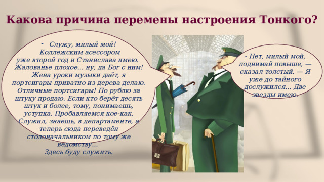 Какова причина перемены настроения Тонкого? Служу, милый мой!  Коллежским асессором уже второй год и Станислава имею. Жалованье плохое... ну, да Бог с ним! Жена уроки музыки даёт, я портсигары приватно из дерева делаю. Отличные портсигары! По рублю за штуку продаю. Если кто берёт десять штук и более, тому, понимаешь, уступка. Пробавляемся кое-как. Служил, знаешь, в департаменте, а теперь сюда переведён столоначальником по тому же ведомству... Здесь буду служить. - Нет, милый мой, поднимай повыше, — сказал толстый. — Я уже до тайного дослужился... Две звезды имею. 