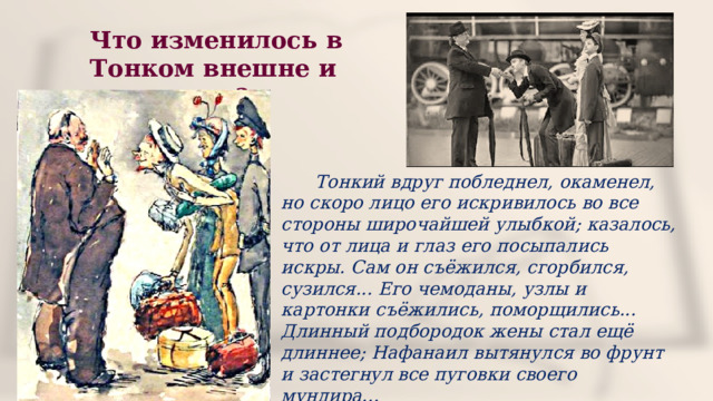 Что изменилось в Тонком внешне и внутренне?  Тонкий вдруг побледнел, окаменел, но скоро лицо его искривилось во все стороны широчайшей улыбкой; казалось, что от лица и глаз его посыпались искры. Сам он съёжился, сгорбился, сузился... Его чемоданы, узлы и картонки съёжились, поморщились... Длинный подбородок жены стал ещё длиннее; Нафанаил вытянулся во фрунт и застегнул все пуговки своего мундира... 
