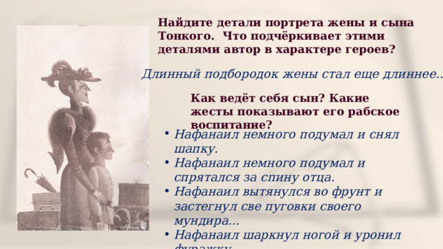 Найдите детали портрета жены и сына Тонкого. Что подчёркивает этими деталями автор в характере героев? Длинный подбородок жены стал еще длиннее… Как ведёт себя сын? Какие жесты показывают его рабское воспитание? Нафанаил немного подумал и снял шапку. Нафанаил немного подумал и спрятался за спину отца. Нафанаил вытянулся во фрунт и застегнул све пуговки своего мундира… Нафанаил шаркнул ногой и уронил фуражку. 
