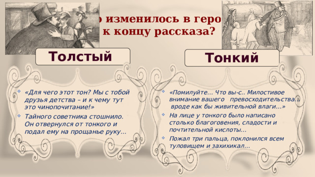 Что изменилось в героях к концу рассказа? Толстый Тонкий «Для чего этот тон? Мы с тобой друзья детства – и к чему тут это чинопочитание!» Тайного советника стошнило. Он отвернулся от тонкого и подал ему на прощанье руку… «Помилуйте… Что вы-с.. Милостивое внимание вашего превосходительства… вроде как бы живительной влаги…» На лице у тонкого было написано столько благоговения, сладости и почтительной кислоты…  Пожал три пальца, поклонился всем туловищем и захихикал… 