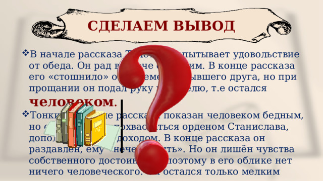 СДЕЛАЕМ ВЫВОД В начале рассказа Толстый испытывает удовольствие от обеда. Он рад встрече с Тонким. В конце рассказа его «стошнило» от лицемерия бывшего друга, но при прощании он подал руку приятелю, т.е остался человеком . Тонкий в начале рассказа показан человеком бедным, но он стремится похвастаться орденом Станислава, дополнительным доходом. В конце рассказа он раздавлен, ему «нечем крыть». Но он лишён чувства собственного достоинства, поэтому в его облике нет ничего человеческого. Он остался только мелким чиновником . 
