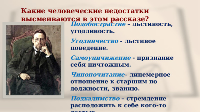 Какие человеческие недостатки высмеиваются в этом рассказе? Подобострастие  – льстивость, угодливость. Угодничество - льстивое поведение. Самоуничижение - признание себя ничтожным. Чинопочитание – лицемерное отношение к старшим по должности, званию. Подхалимство  – стремление расположить к себе кого-то лестью. 