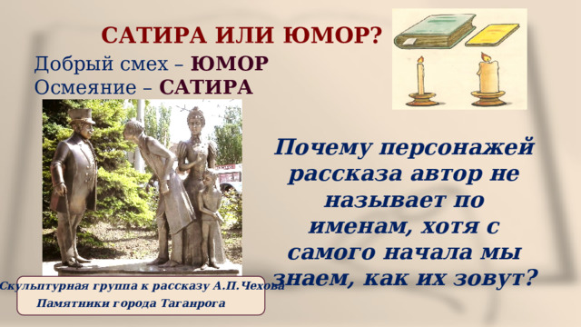 САТИРА ИЛИ ЮМОР?  Добрый смех – ЮМОР  Осмеяние – САТИРА Почему персонажей рассказа автор не называет по именам, хотя с самого начала мы знаем, как их зовут? Скульптурная группа к рассказу А.П.Чехова Памятники города Таганрога 