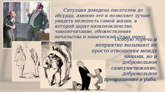  Ситуация доведена писателем до абсурда, именно это и позволяет лучше увидеть нелепость самой жизни, в которой царят низкопоклонство, чинопочитание, обожествление начальства и панический страх перед ним. Особую горечь и неприятие вызывают не просто отношения между чинами, но и добровольное самоуничижение, добровольное превращение в раба. 