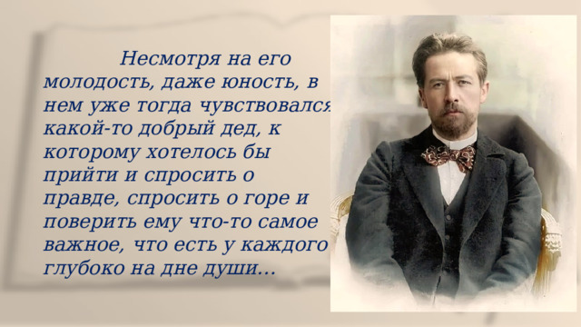  Несмотря на его молодость, даже юность, в нем уже тогда чувствовался какой-то добрый дед, к которому хотелось бы прийти и спросить о правде, спросить о горе и поверить ему что-то самое важное, что есть у каждого глубоко на дне души… 