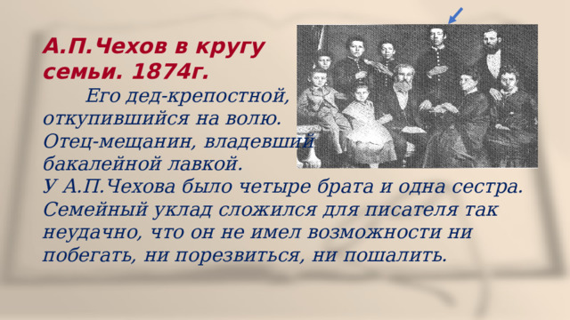 А.П.Чехов в кругу семьи. 1874г.  Его дед-крепостной, откупившийся на волю. Отец-мещанин, владевший бакалейной лавкой. У А.П.Чехова было четыре брата и одна сестра. Семейный уклад сложился для писателя так неудачно, что он не имел возможности ни побегать, ни порезвиться, ни пошалить. 