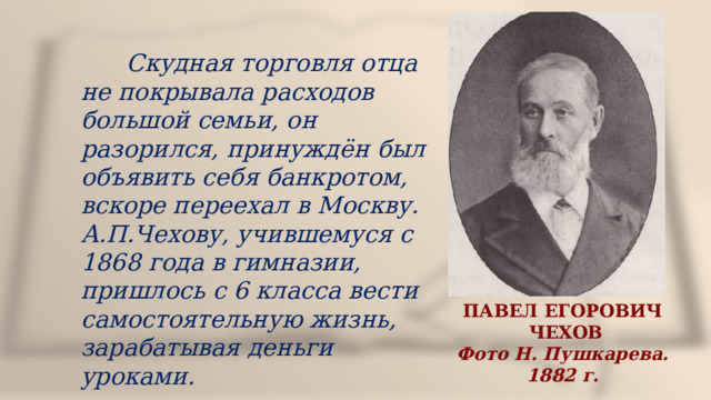  Скудная торговля отца не покрывала расходов большой семьи, он разорился, принуждён был объявить себя банкротом, вскоре переехал в Москву. А.П.Чехову, учившемуся с 1868 года в гимназии, пришлось с 6 класса вести самостоятельную жизнь, зарабатывая деньги уроками. ПАВЕЛ ЕГОРОВИЧ  ЧЕХОВ Фото Н. Пушкарева. 1882 г. 