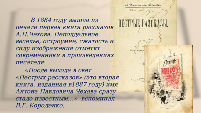  В 1884 году вышла из печати первая книга рассказов А.П.Чехова. Неподдельное веселье, остроумие, сжатость и силу изображения отметят современники в произведениях писателя.  «После выхода в свет «Пёстрых рассказов» (это вторая книга, изданная в1887 году) имя Антона Павловича Чехова сразу стало известным…» -вспоминал В.Г. Короленко. 