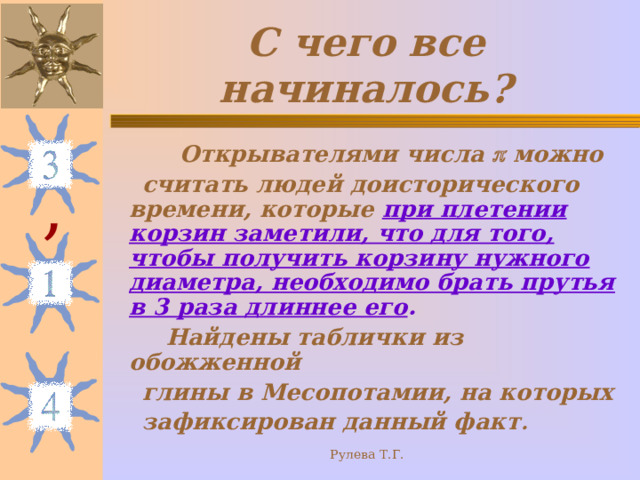 С чего все начиналось?  Открывателями числа  можно  считать людей доисторического времени, которые при плетении корзин заметили, что для того, чтобы получить корзину нужного диаметра, необходимо брать прутья в 3 раза длиннее его .  Найдены таблички из обожженной  глины в Месопотамии, на которых  зафиксирован данный факт . , Рулева Т.Г. 