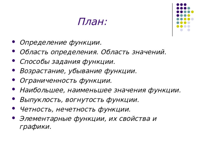 План: Определение функции. Область определения. Область значений. Способы задания функции. Возрастание, убывание функции. Ограниченность функции. Наибольшее, наименьшее значения функции. Выпуклость, вогнутость функции. Четность, нечетность функции. Элементарные функции, их свойства и графики.   