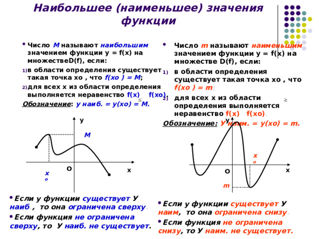 Наибольшее (наименьшее) значения функции Число m называют наименьшим значением функции у = f(x) на множестве D(f) , если: в области определения существует такая точка хо , что f( хо ) = m ; для всех х из области определения выполняется неравенство f(x) f( хо ) . Обозначение:  У наим. = у(хо) = m .  Число  M называют наибольшим  значением функции у = f(x) на множестве D(f) , если: в области определения существует такая точка хо , что f( хо ) = M ; для всех х из области определения выполняется неравенство f(x)  f( хо ) . Обозначение : у наиб. = у(хо) = M . у у M х о О х О х х о m Если у функции существует  У  наиб . , то она ограничена сверху . Если функция не ограничена сверху , то У  наиб. не существует . Если у функции существует  У  наим , то она ограничена снизу . Если функция не ограничена снизу , то У наим. не существует. 8 