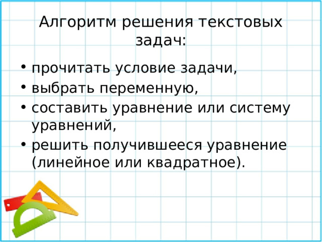 Алгоритм решения текстовых задач: прочитать условие задачи, выбрать переменную, составить уравнение или систему уравнений, решить получившееся уравнение (линейное или квадратное). 