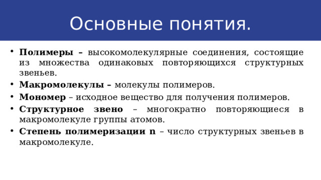 Основные понятия. Полимеры – высокомолекулярные соединения, состоящие из множества одинаковых повторяющихся структурных звеньев. Макромолекулы – молекулы полимеров. Мономер – исходное вещество для получения полимеров. Структурное звено – многократно повторяющиеся в макромолекуле группы атомов. Степень полимеризации n – число структурных звеньев в макромолекуле. 